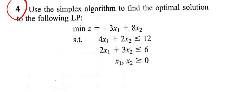 Use the simplex algorithm to find the optimal solution
to the following LP:
4
min z =
-3x1 + 8x2
4x1 + 2x2 < 12
2x1 + 3x2 < 6
s.t.
X1, X2 2 0

