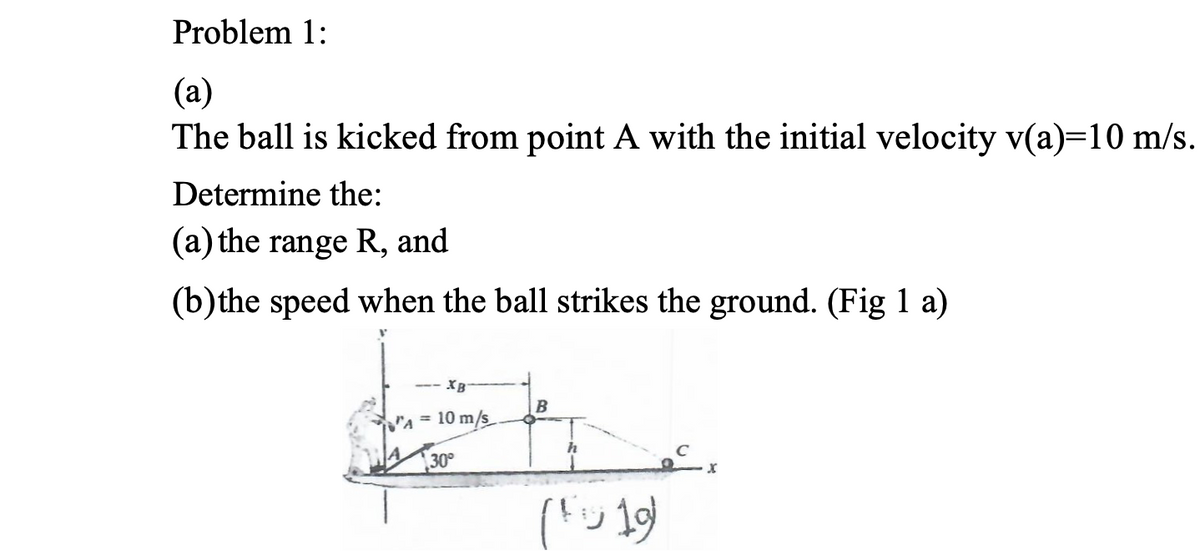 Problem 1:
(а)
The ball is kicked from point A with the initial velocity v(a)=10 m/s.
Determine the:
(a) the range R, and
(b)the speed when the ball strikes the ground. (Fig 1 a)
-- XB
B
A 10 m/s
30°
