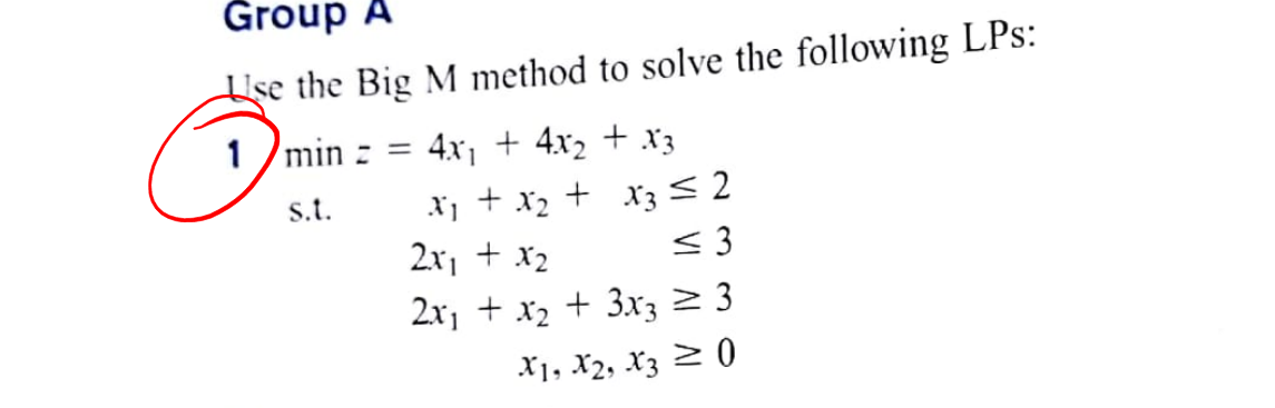 Group A
Use the Big M method to solve the following LPs:
1 /min z =
4x1 + 4x2 + x3
+ x3 < 2
< 3
> 3
S.t.
+ x2
2x1 + x2
2x, + x2 + 3x3
X1, X2, X3 2 0
