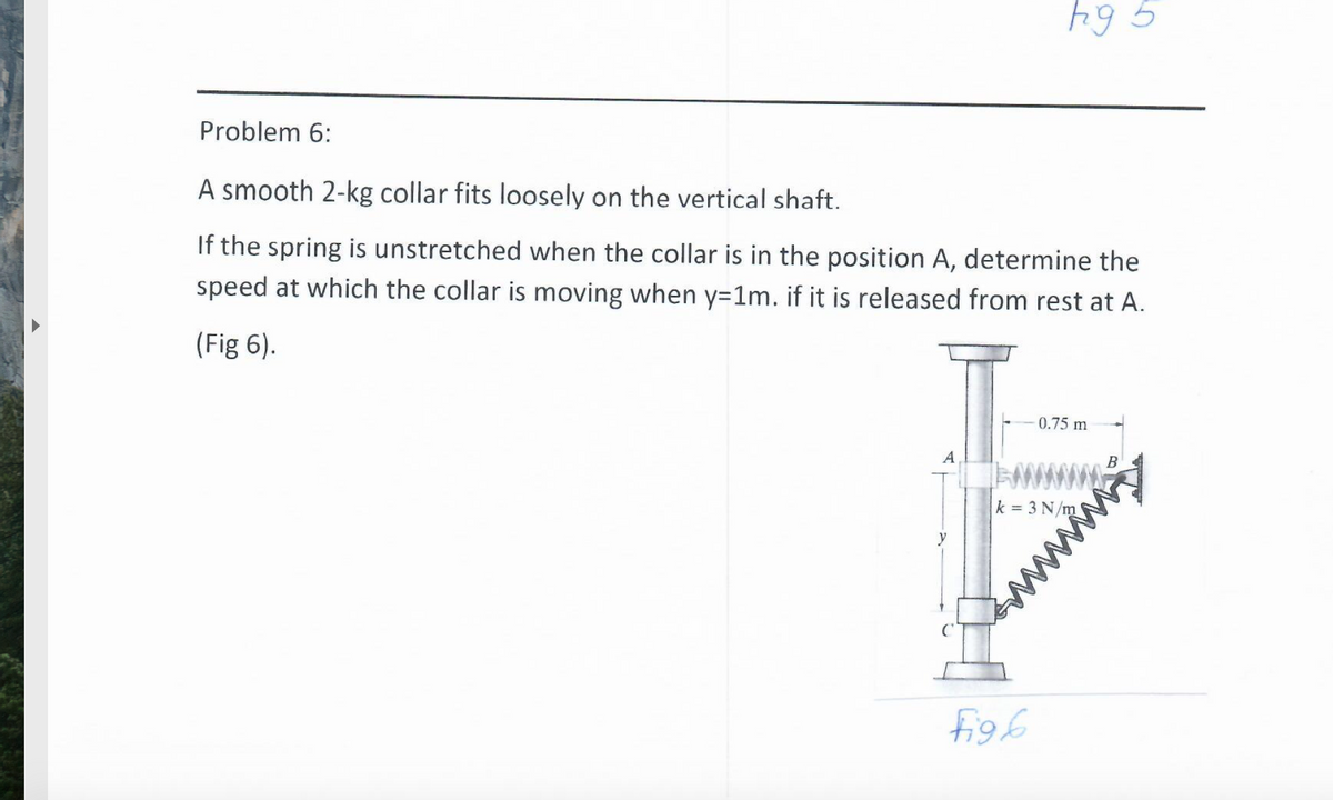 Problem 6:
A smooth 2-kg collar fits loosely on the vertical shaft.
If the spring is unstretched when the collar is in the position A, determine the
speed at which the collar is moving when y=1m. if it is released from rest at A.
(Fig 6).
0.75 m
www
k = 3 N/m
y
figh
www
