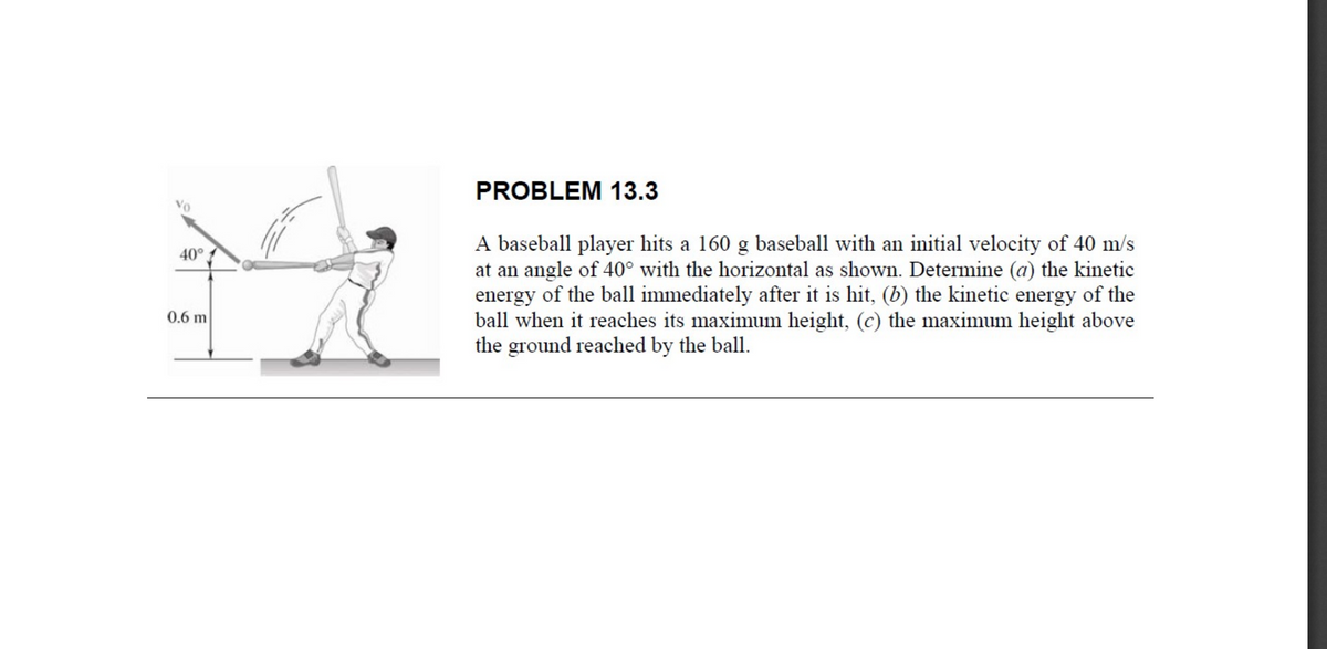 PROBLEM 13.3
Vo
A baseball player hits a 160 g baseball with an initial velocity of 40 m/s
at an angle of 40° with the horizontal as shown. Determine (a) the kinetic
energy of the ball immediately after it is hit, (b) the kinetic energy of the
ball when it reaches its maximum height, (c) the maximum height above
the ground reached by the ball.
40°
0.6 m

