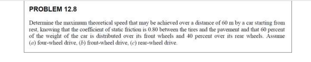 PROBLEM 12.8
Determine the maximum theoretical speed that may be achieved over a distance of 60 m by a car starting from
rest, knowing that the coefficient of static friction is 0.80 between the tires and the pavement and that 60 percent
of the weight of the car is distributed over its front wheels and 40 percent over its rear wheels. Assume
(a) four-wheel drive. (b) front-wheel drive, (c) rear-wheel drive.
