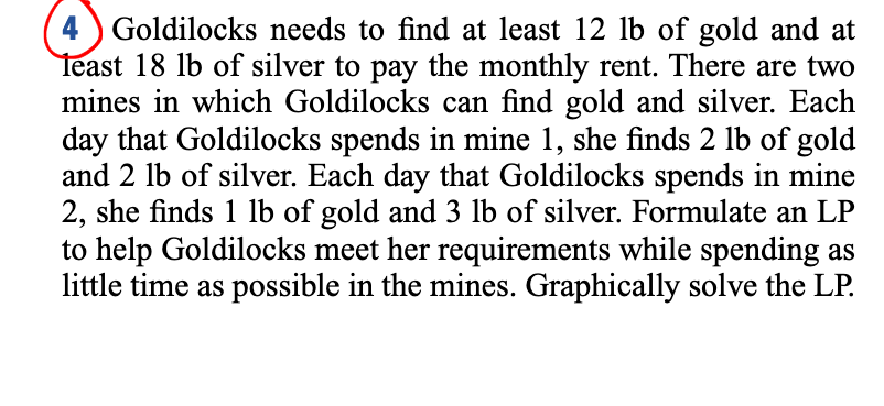 4 ) Goldilocks needs to find at least 12 lb of gold and at
Teast 18 lb of silver to pay the monthly rent. There are two
mines in which Goldilocks can find gold and silver. Each
day that Goldilocks spends in mine 1, she finds 2 lb of gold
and 2 lb of silver. Each day that Goldilocks spends in mine
2, she finds 1 lb of gold and 3 lb of silver. Formulate an LP
to help Goldilocks meet her requirements while spending as
little time as possible in the mines. Graphically solve the LP.
