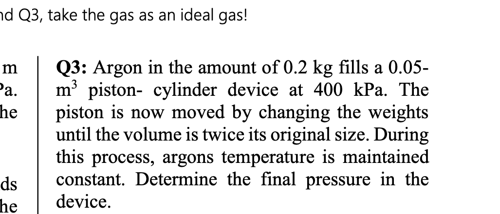 d Q3, take the gas as an ideal gas!
Q3: Argon in the amount of 0.2 kg fills a 0.05-
m piston- cylinder device at 400 kPa. The
piston is now moved by changing the weights
until the volume is twice its original size. During
m
Ра.
he
this process, argons temperature is maintained
constant. Determine the final pressure in the
ds
he
device.

