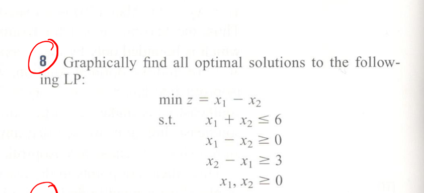 8 Graphically find all optimal solutions to the follow-
ing LP:
min z = x1 – x2
s.t.
X1 + x2 < 6
X1 - x2 2 ()
X2 - X1 2 3
X1, X2 2 ()
