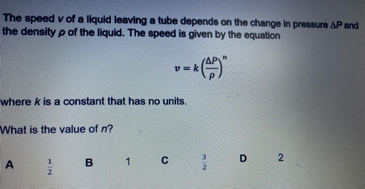 The speed v of a liquid leaving a tube depends on the change in pressure AP and
the density p of the liquid. The speed is given by the equation
v = k
where k is a constant that has no units.
What is the value of n?
1.
B
2.
2.
