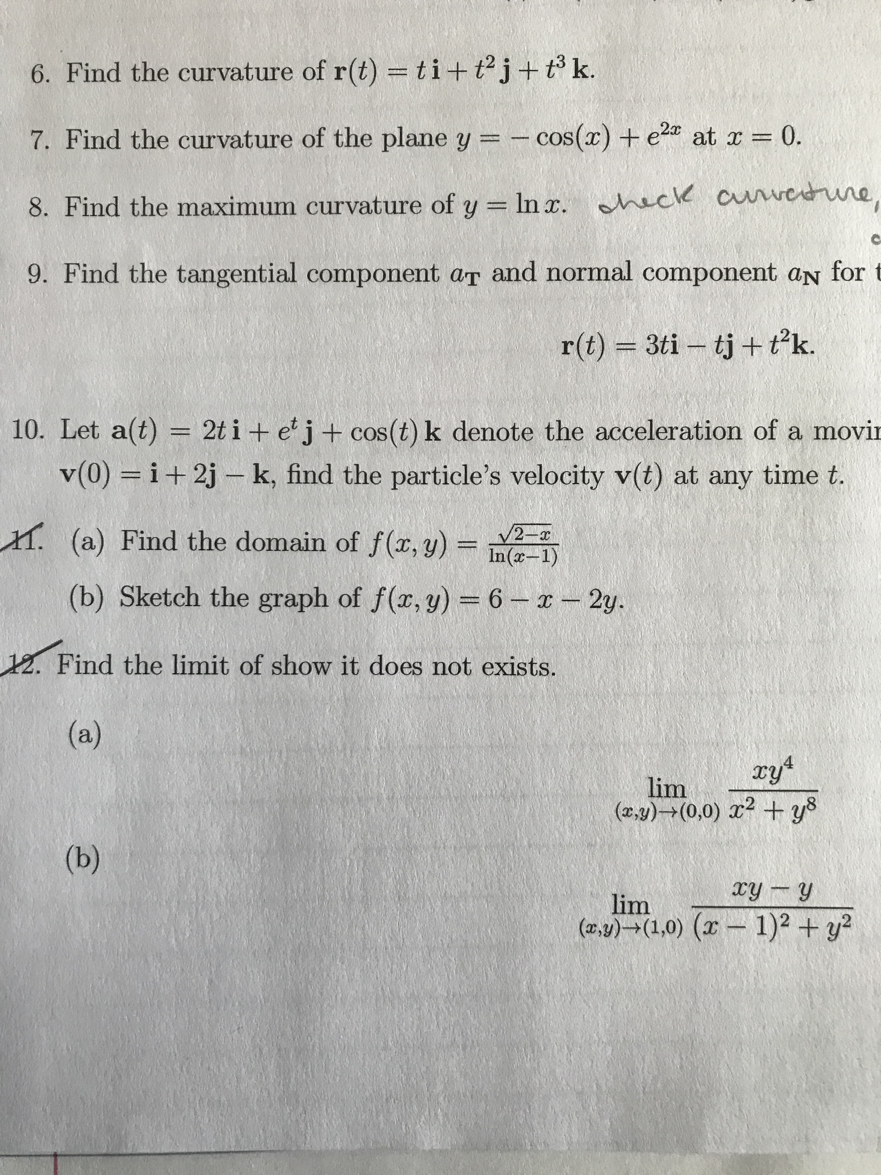 6. Find the curvature of r(t) = ti + t2j +t k.
at r = 0.
7. Find the curvature of the plane y = -cos() + e
8. Find the maximum curvature of y In . nack cuwerune,
9. Find the tangential component aT and normal component aN for
3ti tj + tk.
r(t)
10. Let a(t) = 2t i + e j + cos (t) k denote the acceleration of a movir
v(0) i+2j- k, find the particle's velocity v(t) at any time t.
. (a) Find the domain of f(x, y) =n
V2 x
(b) Sketch the graph of f(r, y) = 6
2y.
12. Find the limit of show it does not exists.
(a)
lim
(xy)+(0,0) +y8
(b)
ry y
lim
(a)(1,0) (1)2+y2
