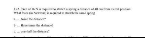 1)A force of 16 N is required to stretch a spring a distance of 40 cm from its rest position.
What force (in Newtons) is required to stretch the same spring
a.. twice the distance?
b. ... three times the distance?
c.... one-half the distance?
