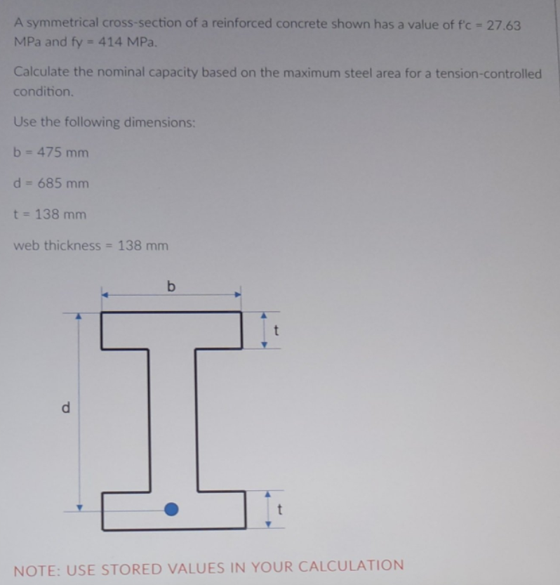 A symmetrical cross-section of a reinforced concrete shown has a value of f'c = 27.63
MPa and fy = 414 MPa.
Calculate the nominal capacity based on the maximum steel area for a tension-controlled
condition.
Use the following dimensions:
b = 475 mm
d = 685 mm
t = 138 mm
web thickness = 138 mm
b
I
NOTE: USE STORED VALUES IN YOUR CALCULATION
d
t