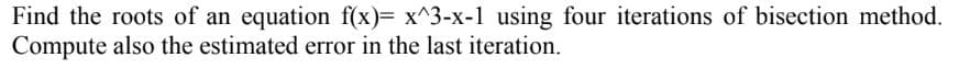 Find the roots of an equation f(x)= x^3-x-1 using four iterations of bisection method.
Compute also the estimated error in the last iteration.