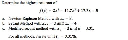 Determine the highest real root of
f(x) = 2x³-11.7x² +17.7x-5
a. Newton-Raphson Method with x, = 3.
b. Secant Method with x-₁ = 3 and xo = 4.
c. Modified secant method with x, = 3 and 8 = 0.01.
For all methods, iterate until & = 0.01%.