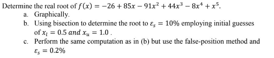 Determine the real root of f(x) = -26 +85x − 91x² + 44x³ − 8x¹ + x5.
-
a. Graphically.
b. Using bisection to determine the root to & = 10% employing initial guesses
of x₁ = 0.5 and xu = 1.0.
c.
Perform the same computation as in (b) but use the false-position method and
Es = 0.2%