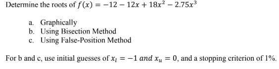 Determine the roots of f(x) = -12- 12x + 18x² -2.75x³
a. Graphically
b. Using Bisection Method
c. Using False-Position Method
For b and c, use initial guesses of x = -1 and x = 0, and a stopping criterion of 1%.