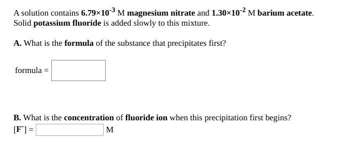 A solution contains 6.79×103 M magnesium nitrate and 1.30×10² M barium acetate.
Solid potassium fluoride is added slowly to this mixture.
A. What is the formula of the substance that precipitates first?
formula =
B. What is the concentration of fluoride ion when this precipitation first begins?
[F°] =
M
