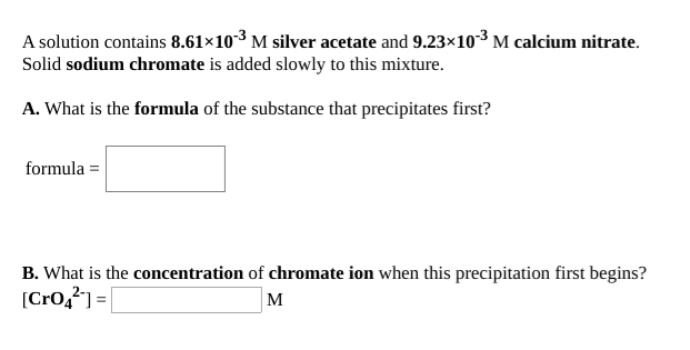 A solution contains 8.61×103 M silver acetate and 9.23×10-³ M calcium nitrate.
Solid sodium chromate is added slowly to this mixture.
A. What is the formula of the substance that precipitates first?
formula =
B. What is the concentration of chromate ion when this precipitation first begins?
[Cro,²) =|
M
