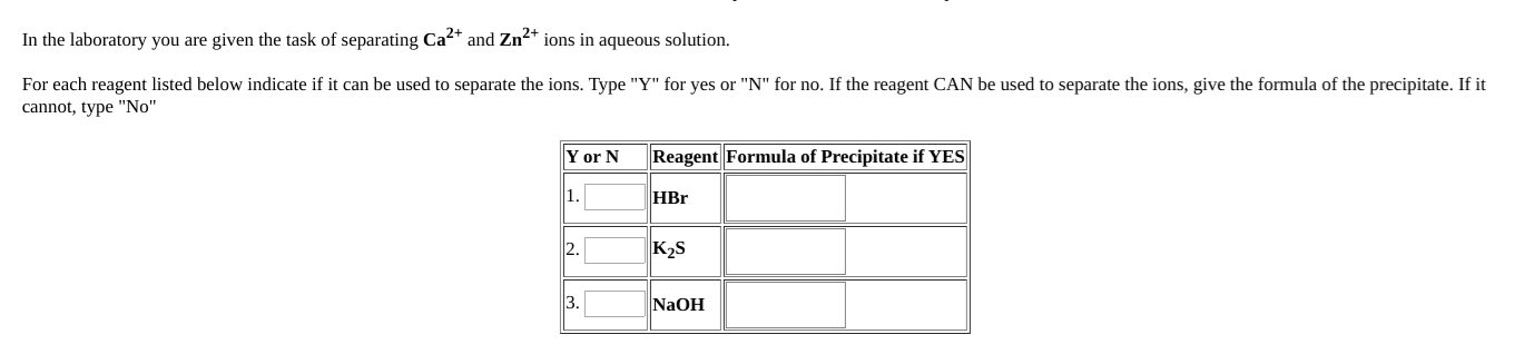 In the laboratory you are given the task of separating Ca2+ and Zn2+ ions in aqueous solution.
For each reagent listed below indicate if it can be used to separate the ions. Type "Y" for yes or "N" for no. If the reagent CAN be used to separate the ions, give the formula of the precipitate. If it
cannot, type "No"
Y or N
Reagent Formula of Precipitate if YES
1.
HBr
2.
K2S
3.
NaOH
