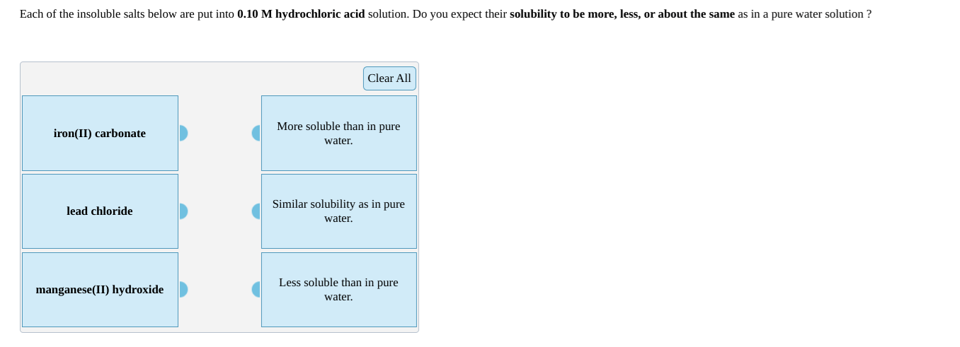 Each of the insoluble salts below are put into 0.10 M hydrochloric acid solution. Do you expect their solubility to be more, less, or about the same as in a pure water solution ?
Clear All
iron(II) carbonate
More soluble than in pure
water.
Similar solubility as in pure
lead chloride
water.
Less soluble than in pure
manganese(II) hydroxide
water.
