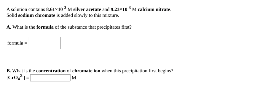 A solution contains 8.61×103 M silver acetate and 9.23×10³ M calcium nitrate.
Solid sodium chromate is added slowly to this mixture.
A. What is the formula of the substance that precipitates first?
formula =
B. What is the concentration of chromate ion when this precipitation first begins?
[Cro,?] = |
M

