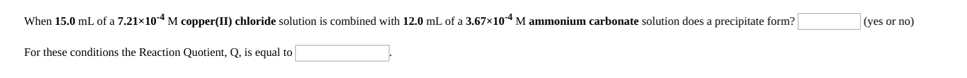 When 15.0 mL of a 7.21×104 M copper(II) chloride solution is combined with 12.0 mL of a 3.67×104 M ammonium carbonate solution does a precipitate form?
(yes or no)
For these conditions the Reaction Quotient, Q, is equal to
