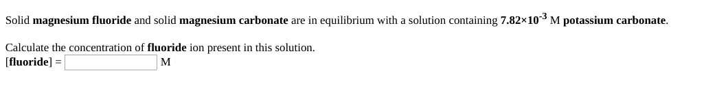 Solid magnesium fluoride and solid magnesium carbonate are in equilibrium with a solution containing 7.82x103 M potassium carbonate.
Calculate the concentration of fluoride ion present in this solution.
[fluoride] =
M
