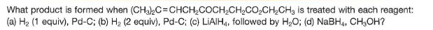 What product is formed when (CH3C=CHCH,COCH2CH,CO,CH,CH3 is treated with each reagent:
(a) H2 (1 equiv), Pd-C; (b) H2 (2 equiv), Pd-C; (c) LIAIH4, followed by H,O; (d) NABH,, CH;OH?
