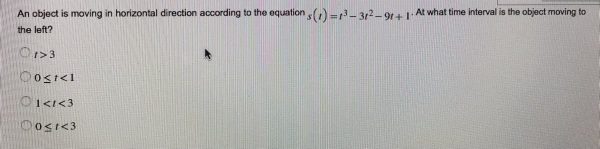 An object is moving in horizontal direction according to the equation ,() =13_ 3r² – 9t + 1· At what time interval is the object moving to
the left?
Or>3
Oosr<1
O1<t<3
Oost<3
