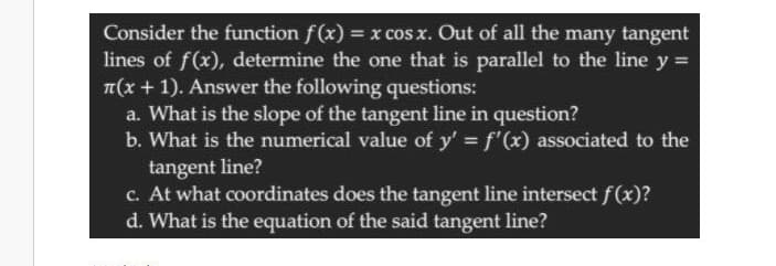 Consider the function f(x) = x cos x. Out of all the many tangent
lines of f(x), determine the one that is parallel to the line y =
T(x + 1). Answer the following questions:
a. What is the slope of the tangent line in question?
b. What is the numerical value of y' = f'(x) associated to the
tangent line?
c. At what coordinates does the tangent line intersect f(x)?
d. What is the equation of the said tangent line?
