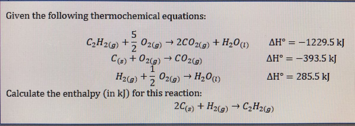 Given the following thermochemical equations:
02(g) → 2C02() + H20
→ CO2(G)
C2H2(g) +
AH° = -1229.5 kJ
C(s) + 02(g)
AH° = -393.5 kJ
->
AH° = 285.5 kJ
%3D
Calculate the enthalpy (in kJ) for this reaction:
20(s) + H2(g) → C2H2(g)
