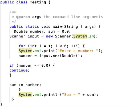 public class Testing {
/**
* @param args the command line arguments
*/
public static void main (String [] args) {
Double number, sum = 0.0;
Scanner input = new Scanner(System.in);
for (int i = 1; i < 6; ++i) {
System.out.print("Enter a number: ");
number = input.nextDouble();
if (number <= 0.0) {
continue;
}
sum += number;
}
System.out.println("Sum
}
+ sum);
