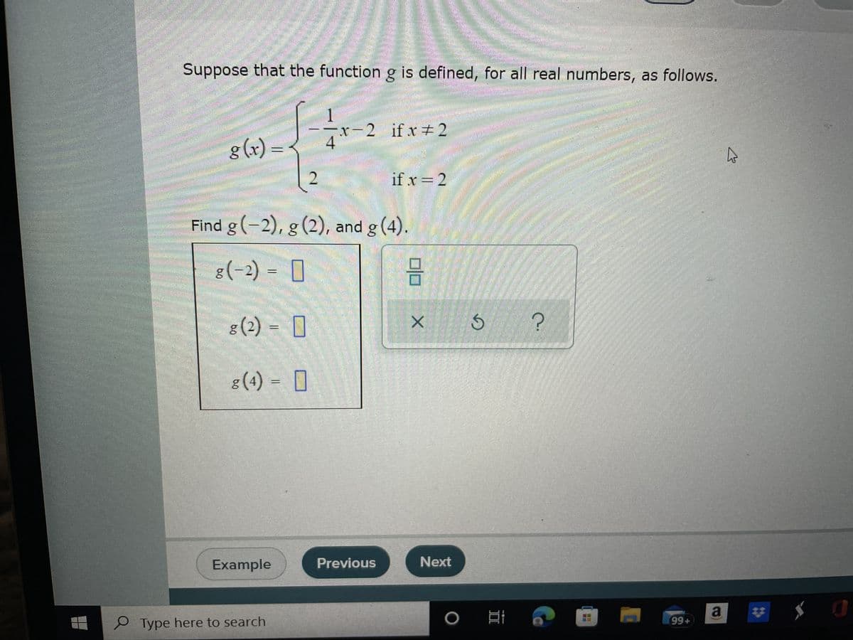 F
Example
O Type here to search
0/0
Previous
X
Mwanam
Suppose that the function g is defined, for all real numbers, as follows.
1
-x-2 if x # 2
strelles
g(x)=
4
4
if x = 2
Find g (-2), g (2), and g (4)
G
Seongnes
M
8 (-2) = 0
8 (2) = 0
g
g (4) = 0
Next
D
O
?
Ei
99+
a
0