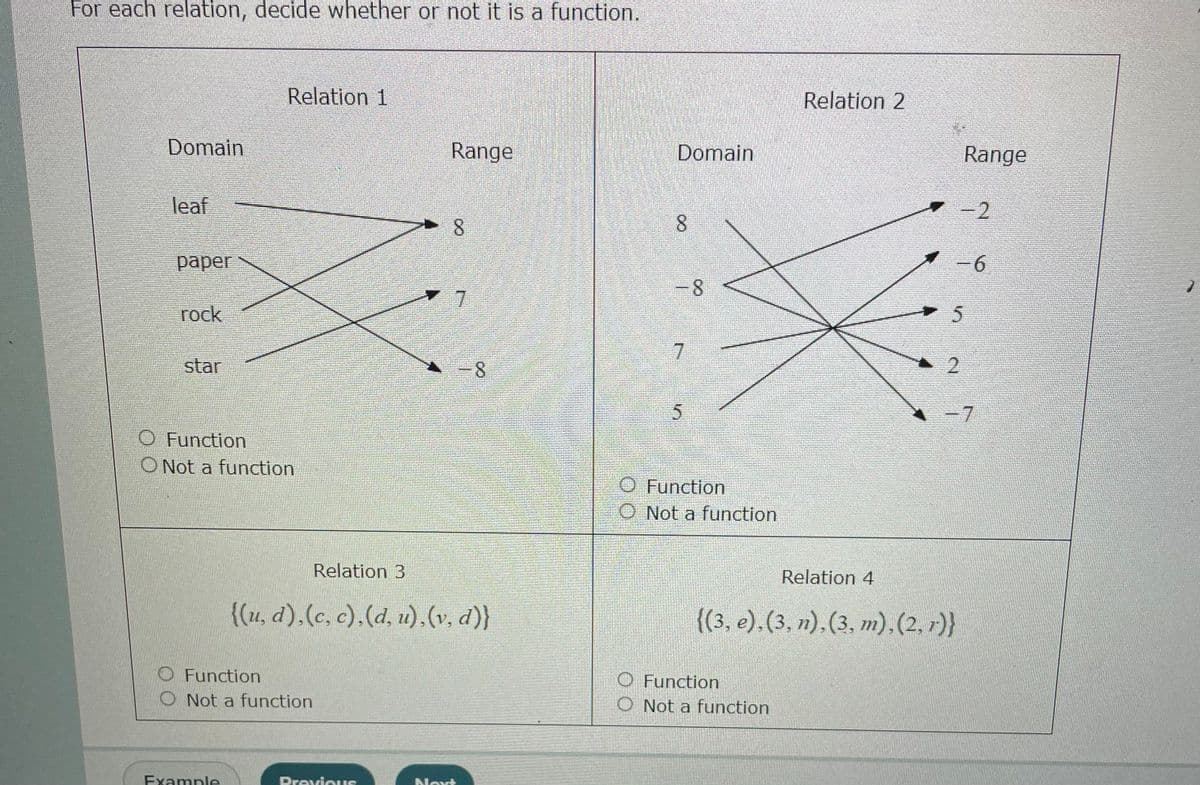 For each relation, decide whether or not it is a function.
Relation 1
Domain
Range
leaf
8
paper
rock
star
O Function
O Not a function
Function
Not a function
Example
Relation 3
{(u, d),(c, c),(d, u),(v, d)}
Navt
7
-8
Previous
Domain
8
- 8
7
Relation 2
5
O Function
O Not a function
O Function
O Not a function
Range
-2
-6
5
2
-7
Relation 4
{(3, e), (3, n), (3, m),(2, 1)}
1
