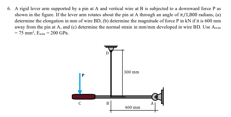 6. A rigid lever arm supported by a pin at A and vertical wire at B is subjected to a downward force P as
shown in the figure. If the lever arm rotates about the pin at A through an angle of /1,800 radians, (a)
determine the elongation in mm of wire BD, (b) determine the magnitude offorce P in kN if it is 600 mm
away from the pin at A, and (c) determine the normal strain in mm/mm developed in wire BD. Use Awire
= 75 mm?, Ewire = 200 GPa.
300 mm
P
A
400 mm
