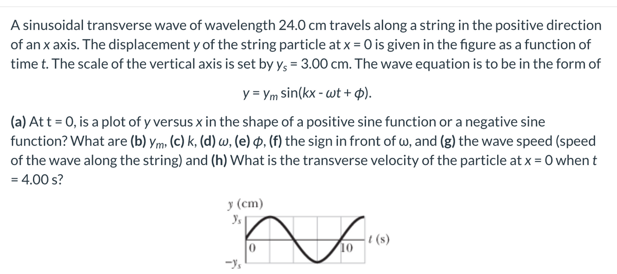 A sinusoidal transverse wave of wavelength 24.0 cm travels along a string in the positive direction
of an x axis. The displacement y of the string particle at x = 0 is given in the figure as a function of
time t. The scale of the vertical axis is set by y, = 3.00 cm. The wave equation is to be in the form of
y = Ym sin(kx - wt + ¢).
(a) At t = 0, is a plot of y versus x in the shape of a positive sine function or a negative sine
function? What are (b) ym, (c) k, (d) w, (e) p, (f) the sign in front of w, and (g) the wave speed (speed
of the wave along the string) and (h) What is the transverse velocity of the particle at x = 0 whent
= 4.00 s?
(cm)
i (s)
10
-Ys
