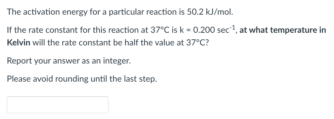 The activation energy for a particular reaction is 50.2 kJ/mol.
If the rate constant for this reaction at 37°C is k = 0.200 sec1, at what temperature in
Kelvin will the rate constant be half the value at 37°C?
Report your answer as an integer.
Please avoid rounding until the last step.
