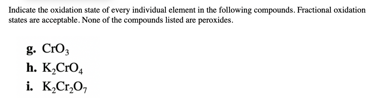 Indicate the oxidation state of every individual element in the following compounds. Fractional oxidation
states are acceptable. None of the compounds listed are peroxides.
g. Cro3
h. K¸CrO4
i. K,Cr,O,

