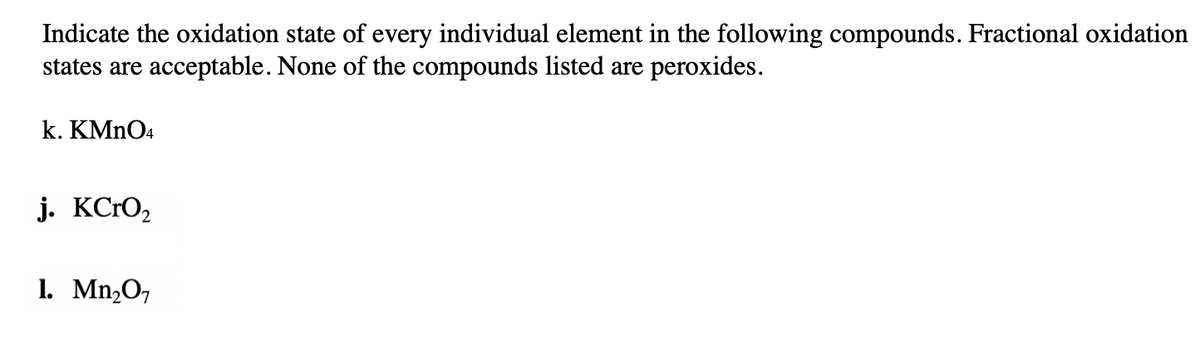 Indicate the oxidation state of every individual element in the following compounds. Fractional oxidation
states are acceptable. None of the compounds listed are peroxides.
k. KMNO4
j. KCrO,
1. Mn,O7

