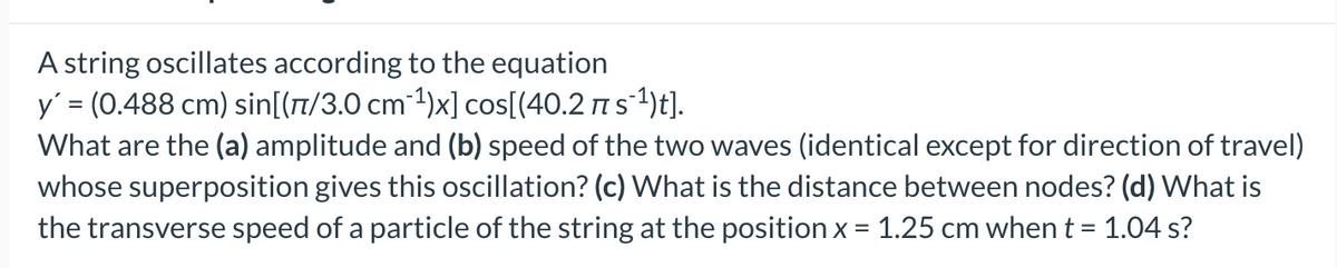 A string oscillates according to the equation
y = (0.488 cm) sin[(7/3.0 cm-1)x] cos[(40.2 ns1)t].
What are the (a) amplitude and (b) speed of the two waves (identical except for direction of travel)
whose superposition gives this oscillation? (c) What is the distance between nodes? (d) What is
the transverse speed of a particle of the string at the position x = 1.25 cm whent = 1.04 s?
%3D

