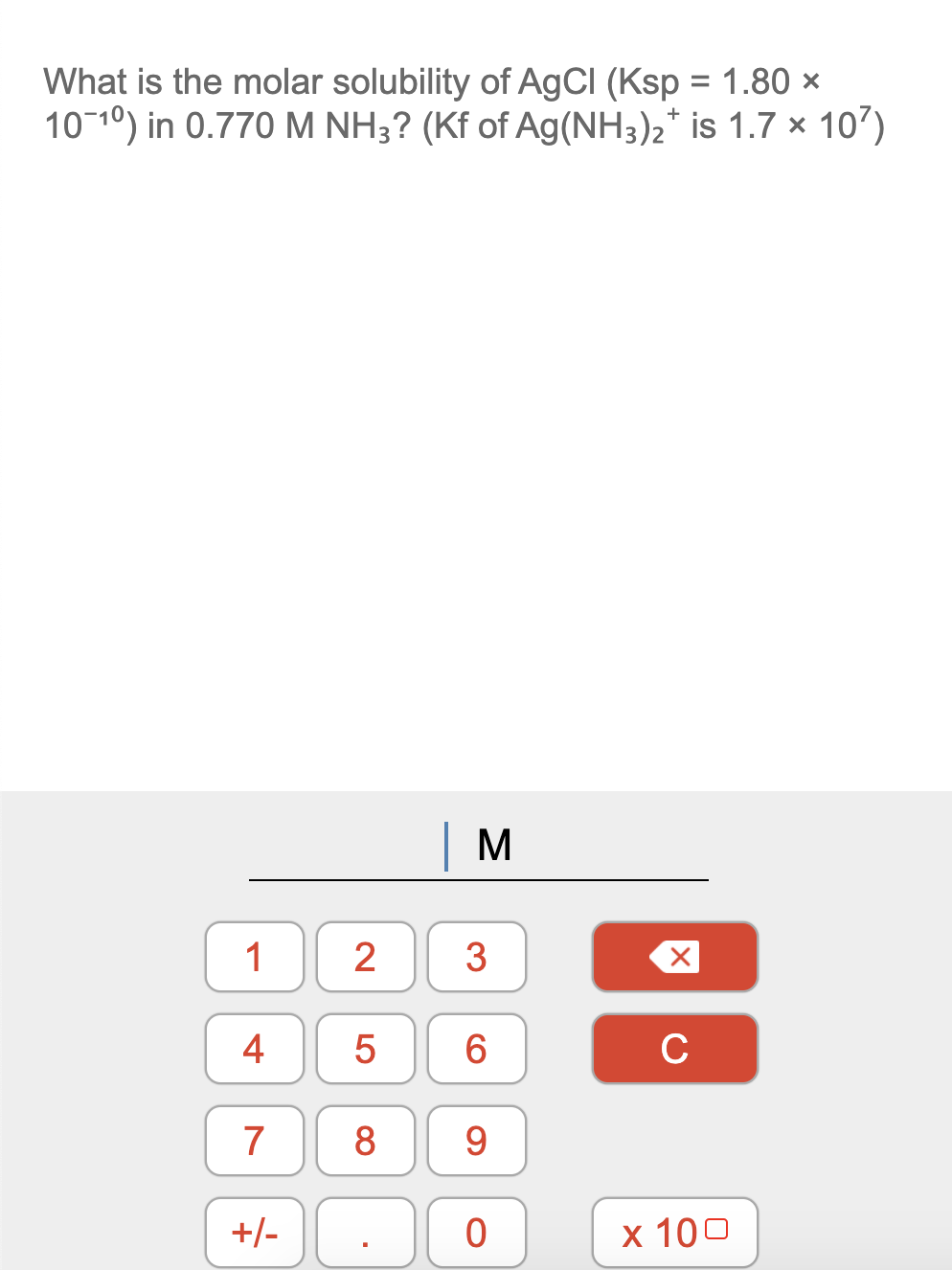 What is the molar solubility of AgCI (Ksp = 1.80 ×
10-10) in 0.770 M NH3? (Kf of Ag(NH3)2* is 1.7 x 107)
%3D
1
3
4
7
8
9.
+/-
х 100
