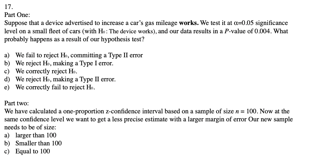 17.
Part One:
Suppose that a device advertised to increase a car's gas mileage works. We test it at a=0.05 significance
level on a small fleet of cars (with Ho: The device works), and our data results in a P-value of 0.004. What
probably happens as a result of our hypothesis test?
We fail to reject Ho, committing a Type II error
b) We reject Ho, making a Type I error.
c) We correctly reject Ho.
d) We reject Ho, making a Type II error.
e) We correctly fail to reject Ho.
a)
Part two:
We have calculated a one-proportion z-confidence interval based on a sample of size n = 100. Now at the
same confidence level we want to get a less precise estimate with a larger margin of error Our new sample
needs to be of size:
a) larger than 100
b) Smaller than 100
c) Equal to 100
