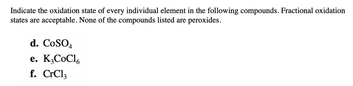 Indicate the oxidation state of every individual element in the following compounds. Fractional oxidation
states are acceptable. None of the compounds listed are peroxides.
d. CoSO4
e. K¿CoCl,
f. CrCl3
