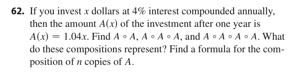 62. If you invest x dollars at 4% interest compounded annually,
then the amount A(x) of the investment after one year is
= 1.04x. Find A • A, A • A • A, and A • A • A • A. What
A(x) =
do these compositions represent? Find a formula for the com-
position of n copies of A.
