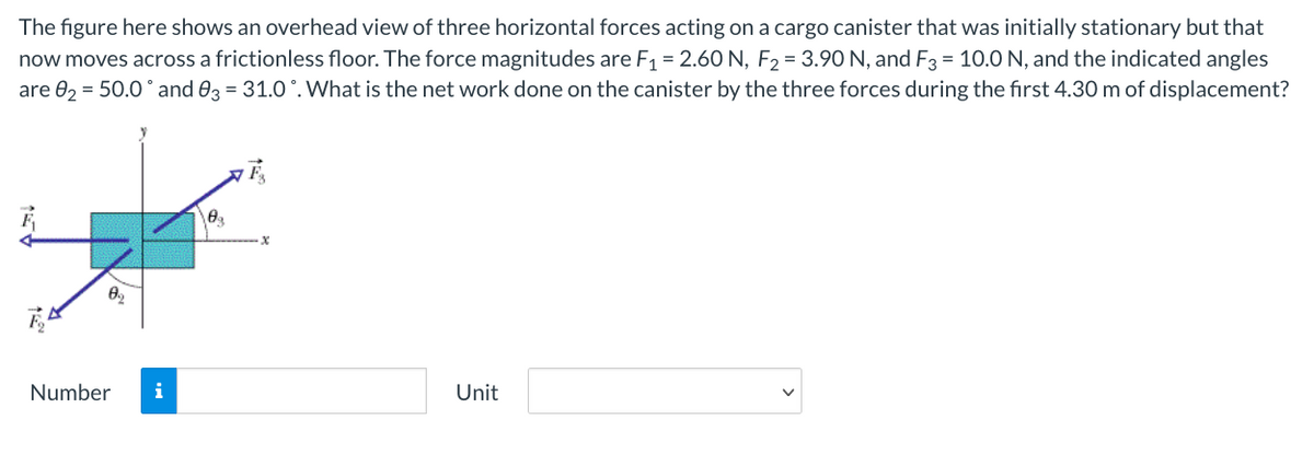 The figure here shows an overhead view of three horizontal forces acting on a cargo canister that was initially stationary but that
now moves across a frictionless floor. The force magnitudes are F1 = 2.60 N, F2 = 3.90 N, and F3 = 10.0 N, and the indicated angles
are 02 = 50.0° and 03 = 31.0 °. What is the net work done on the canister by the three forces during the first 4.30 m of displacement?
Number
i
Unit
