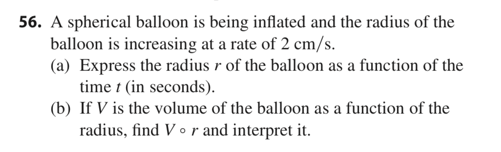 56. A spherical balloon is being inflated and the radius of the
balloon is increasing at a rate of 2 cm/s.
(a) Express the radius r of the balloon as a function of the
time t (in seconds).
(b) If V is the volume of the balloon as a function of the
radius, find V or and interpret it.
