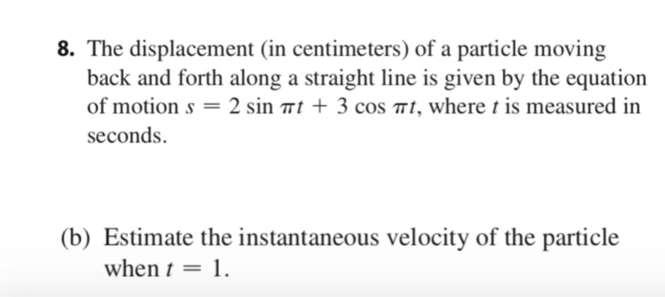 8. The displacement (in centimeters) of a particle moving
back and forth along a straight line is given by the equation
of motion s = 2 sin ët + 3 cos mt, where t is measured in
seconds.
(b) Estimate the instantaneous velocity of the particle
when t = 1.
