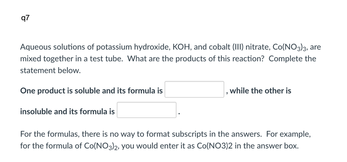q7
Aqueous solutions of potassium hydroxide, KOH, and cobalt (III) nitrate, Co(NO3)3, are
mixed together in a test tube. What are the products of this reaction? Complete the
statement below.
One product is soluble and its formula is
while the other is
insoluble and its formula is
For the formulas, there is no way to format subscripts in the answers. For example,
for the formula of Co(NO3)2, you would enter it as Co(NO3)2 in the answer box.

