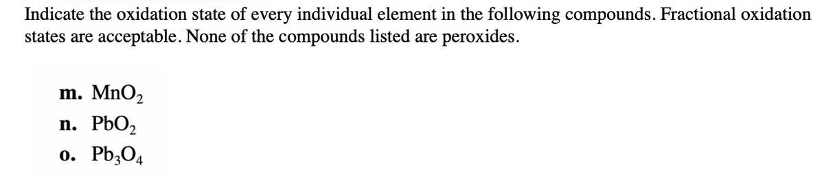 Indicate the oxidation state of every individual element in the following compounds. Fractional oxidation
states are acceptable. None of the compounds listed are peroxides.
m. MnO2
n. PbO2
o. Pb,O4
