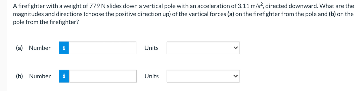 A firefighter with a weight of 779 N slides down a vertical pole with an acceleration of 3.11 m/s2, directed downward. What are the
magnitudes and directions (choose the positive direction up) of the vertical forces (a) on the firefighter from the pole and (b) on the
pole from the firefighter?
(a) Number
i
Units
(b) Number
i
Units
