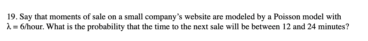 19. Say that moments of sale on a small company's website are modeled by a Poisson model with
1= 6/hour. What is the probability that the time to the next sale will be between 12 and 24 minutes?
