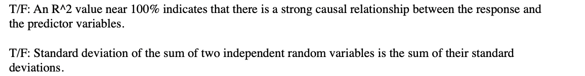 T/F: An R^2 value near 100% indicates that there is a strong causal relationship between the response and
the predictor variables.
T/F: Standard deviation of the sum of two independent random variables is the sum of their standard
deviations.
