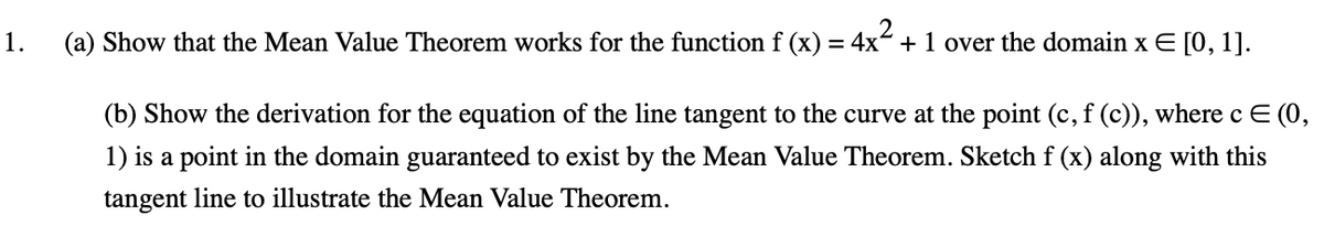 1.
(a) Show that the Mean Value Theorem works for the function f (x) = 4x + 1 over the domain x E [0, 1].
(b) Show the derivation for the equation of the line tangent to the curve at the point (c, f (c)), where c E (0,
1) is a point in the domain guaranteed to exist by the Mean Value Theorem. Sketch f (x) along with this
tangent line to illustrate the Mean Value Theorem.
